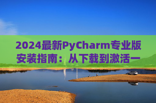 2024最新PyCharm专业版安装指南：从下载到激活一步到位